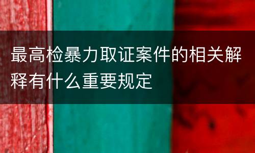 最高检暴力取证案件的相关解释有什么重要规定