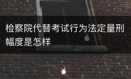 检察院代替考试行为法定量刑幅度是怎样