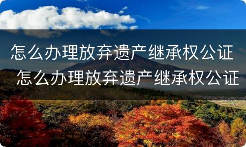 怎么办理放弃遗产继承权公证 怎么办理放弃遗产继承权公证手续