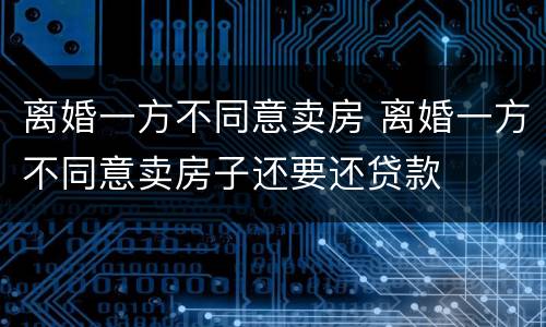 离婚一方不同意卖房 离婚一方不同意卖房子还要还贷款