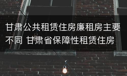 甘肃公共租赁住房廉租房主要不同 甘肃省保障性租赁住房