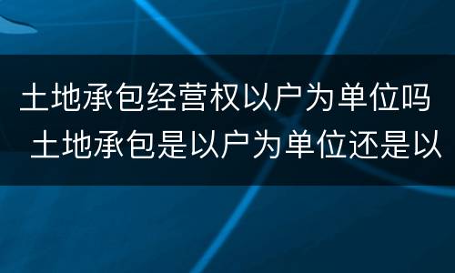 土地承包经营权以户为单位吗 土地承包是以户为单位还是以个人为单位确权
