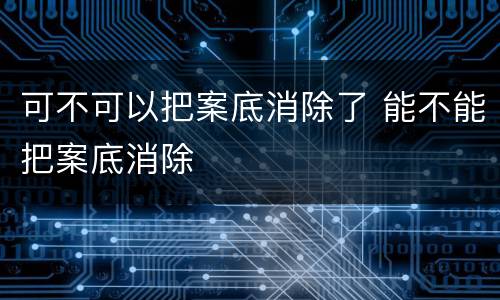 可不可以把案底消除了 能不能把案底消除