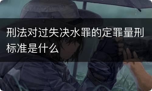 刑法对过失决水罪的定罪量刑标准是什么