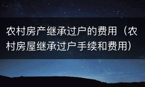 农村房产继承过户的费用（农村房屋继承过户手续和费用）