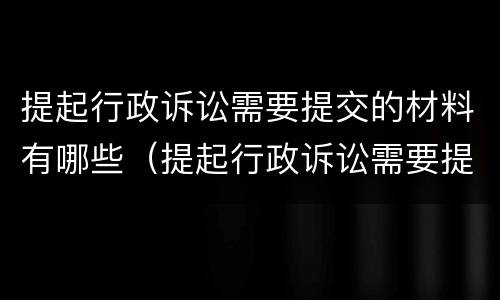 提起行政诉讼需要提交的材料有哪些（提起行政诉讼需要提交的材料有哪些内容）