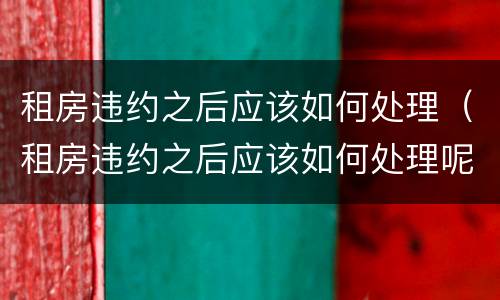 租房违约之后应该如何处理（租房违约之后应该如何处理呢）