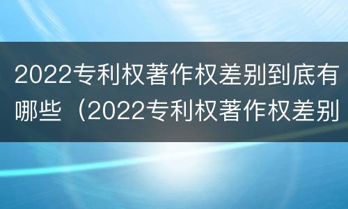 2022专利权著作权差别到底有哪些（2022专利权著作权差别到底有哪些呢）