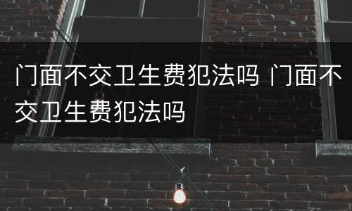 门面不交卫生费犯法吗 门面不交卫生费犯法吗
