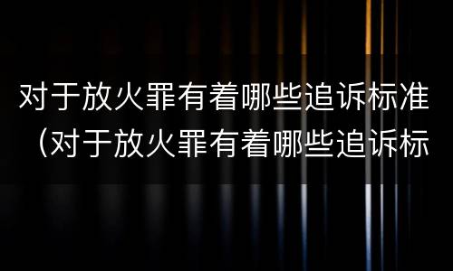 对于放火罪有着哪些追诉标准（对于放火罪有着哪些追诉标准规定）