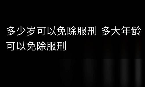 多少岁可以免除服刑 多大年龄可以免除服刑