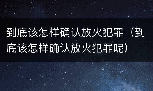 到底该怎样确认放火犯罪（到底该怎样确认放火犯罪呢）