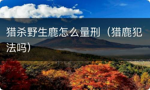 猎杀野生鹿怎么量刑（猎鹿犯法吗）