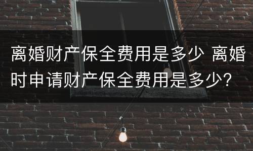 离婚财产保全费用是多少 离婚时申请财产保全费用是多少?