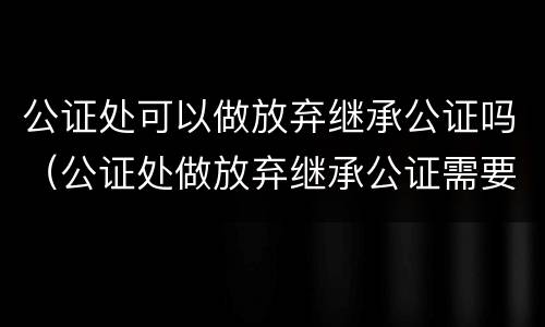 公证处可以做放弃继承公证吗（公证处做放弃继承公证需要什么材料）