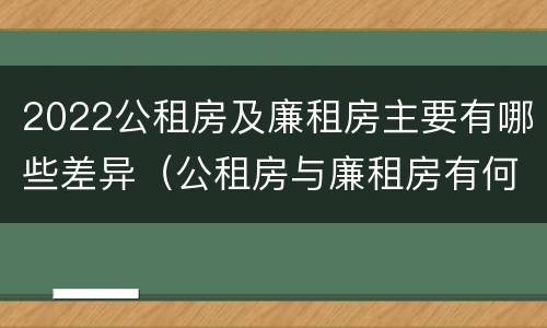 2022公租房及廉租房主要有哪些差异（公租房与廉租房有何区别）