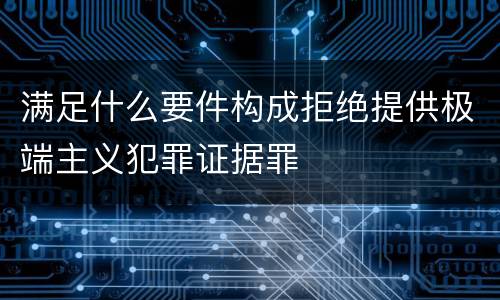 满足什么要件构成拒绝提供极端主义犯罪证据罪