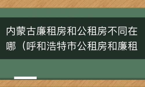 内蒙古廉租房和公租房不同在哪（呼和浩特市公租房和廉租房的区别）