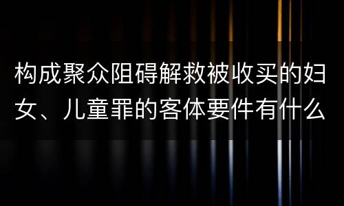 构成聚众阻碍解救被收买的妇女、儿童罪的客体要件有什么
