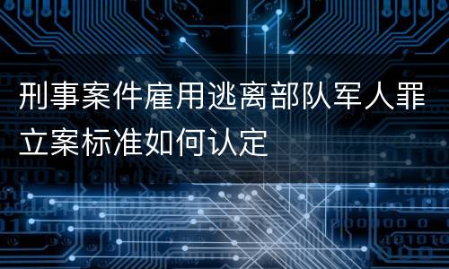 刑事案件雇用逃离部队军人罪立案标准如何认定