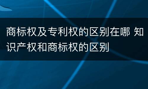 商标权及专利权的区别在哪 知识产权和商标权的区别