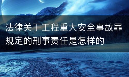 法律关于工程重大安全事故罪规定的刑事责任是怎样的
