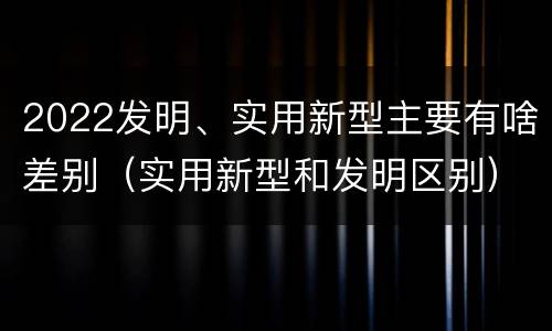 2022发明、实用新型主要有啥差别（实用新型和发明区别）