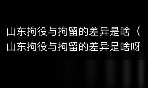 山东拘役与拘留的差异是啥（山东拘役与拘留的差异是啥呀）