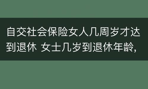 自交社会保险女人几周岁才达到退休 女士几岁到退休年龄,多少岁能领社保