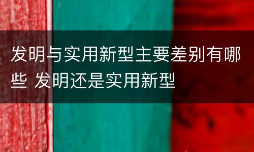 发明与实用新型主要差别有哪些 发明还是实用新型