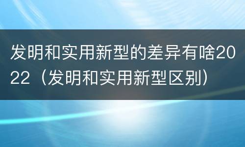 发明和实用新型的差异有啥2022（发明和实用新型区别）