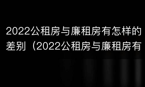 2022公租房与廉租房有怎样的差别（2022公租房与廉租房有怎样的差别呢）