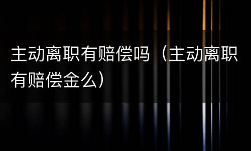 主动离职有赔偿吗（主动离职有赔偿金么）