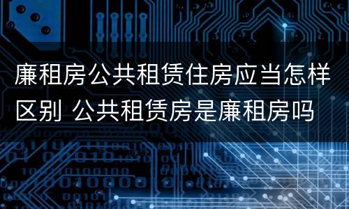 廉租房公共租赁住房应当怎样区别 公共租赁房是廉租房吗