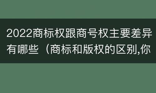 2022商标权跟商号权主要差异有哪些（商标和版权的区别,你知道多少?）