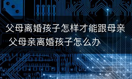 父母离婚孩子怎样才能跟母亲 父母亲离婚孩子怎么办