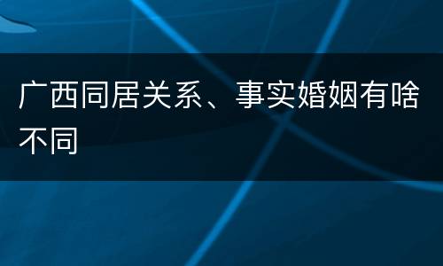 广西同居关系、事实婚姻有啥不同