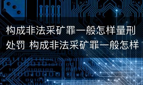 构成非法采矿罪一般怎样量刑处罚 构成非法采矿罪一般怎样量刑处罚的