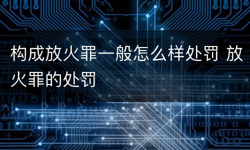 构成放火罪一般怎么样处罚 放火罪的处罚