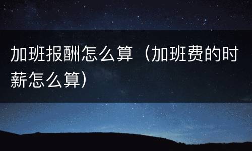 加班报酬怎么算（加班费的时薪怎么算）