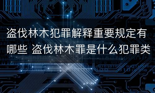 盗伐林木犯罪解释重要规定有哪些 盗伐林木罪是什么犯罪类型