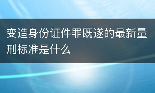 变造身份证件罪既遂的最新量刑标准是什么