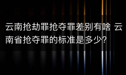 云南抢劫罪抢夺罪差别有啥 云南省抢夺罪的标准是多少?