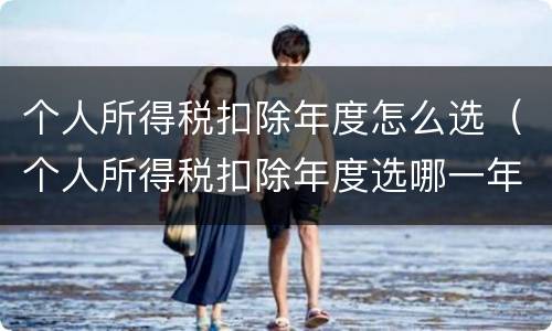 个人所得税扣除年度怎么选（个人所得税扣除年度选哪一年）