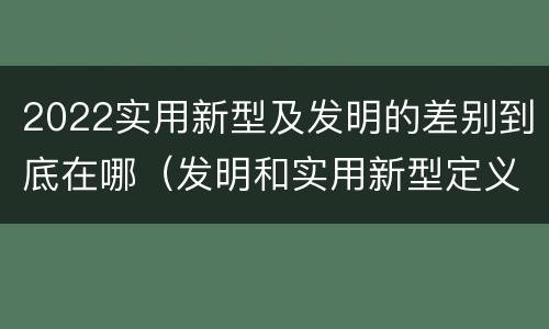 2022实用新型及发明的差别到底在哪（发明和实用新型定义）