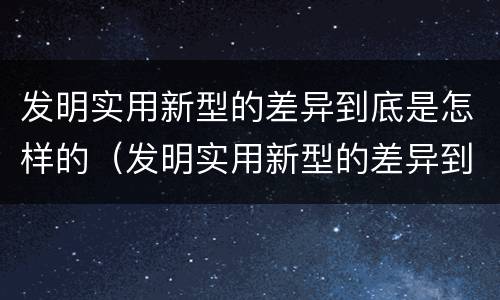 发明实用新型的差异到底是怎样的（发明实用新型的差异到底是怎样的呢）