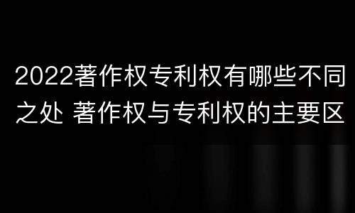 2022著作权专利权有哪些不同之处 著作权与专利权的主要区别