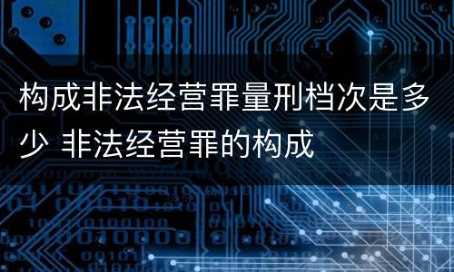 构成非法经营罪量刑档次是多少 非法经营罪的构成