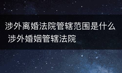 涉外离婚法院管辖范围是什么 涉外婚姻管辖法院