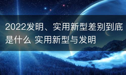 2022发明、实用新型差别到底是什么 实用新型与发明